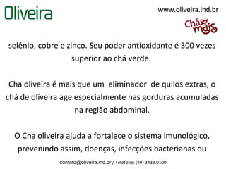 www.oliveira.ind.br



selênio, cobre e zinco. Seu poder antioxidante é 300 vezes
                   superior ao chá verde.

 Cha oliveira é mais que um eliminador de quilos extras, o
chá de oliveira age especialmente nas gorduras acumuladas
                    na região abdominal.

  O Cha oliveira ajuda a fortalece o sistema imunológico,
   prevenindo assim, doenças, infecções bacterianas ou
              contato@oliveira.ind.br / Telefone: (49) 3433.0100
 