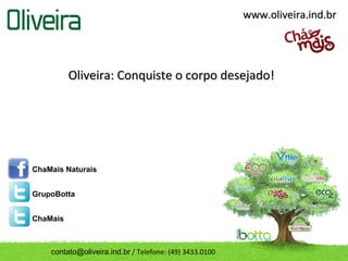 www.oliveira.ind.br




          Oliveira: Conquiste o corpo desejado!




ChaMais Naturais


GrupoBotta


ChaMais



    contato@oliveira.ind.br / Telefone: (49) 3433.0100
 