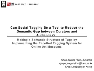 Can Social Tagging Be a Tool to Reduce the Semantic Gap between Curators and Audiences?  |  KAIST GSCT  | 2011.04.07 Chae, Gunho / Kim, Jungwha agarpe,jungwhakim@kaist.ac.kr KAIST, Republic of Korea Making a Semantic Structure of Tags by Implementing the Facetted Tagging System for Online Art Museums  