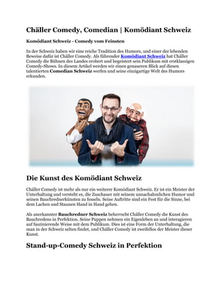 Chäller Comedy, Comedian | Komödiant Schweiz
Komödiant Schweiz - Comedy vom Feinsten
In der Schweiz haben wir eine reiche Tradition des Humors, und einer der lebenden
Beweise dafür ist Chäller Comedy. Als führender Komödiant Schweiz hat Chäller
Comedy die Bühnen des Landes erobert und begeistert sein Publikum mit erstklassigen
Comedy-Shows. In diesem Artikel werden wir einen genaueren Blick auf diesen
talentierten Comedian Schweiz werfen und seine einzigartige Welt des Humors
erkunden.
Die Kunst des Komödiant Schweiz
Chäller Comedy ist mehr als nur ein weiterer Komödiant Schweiz. Er ist ein Meister der
Unterhaltung und versteht es, die Zuschauer mit seinem unnachahmlichen Humor und
seinen Bauchrednerkünsten zu fesseln. Seine Auftritte sind ein Fest für die Sinne, bei
dem Lachen und Staunen Hand in Hand gehen.
Als anerkannter Bauchredner Schweiz beherrscht Chäller Comedy die Kunst des
Bauchredens in Perfektion. Seine Puppen nehmen ein Eigenleben an und interagieren
auf faszinierende Weise mit dem Publikum. Dies ist eine Form der Unterhaltung, die
man in der Schweiz selten findet, und Chäller Comedy ist zweifellos der Meister dieser
Kunst.
Stand-up-Comedy Schweiz in Perfektion
 