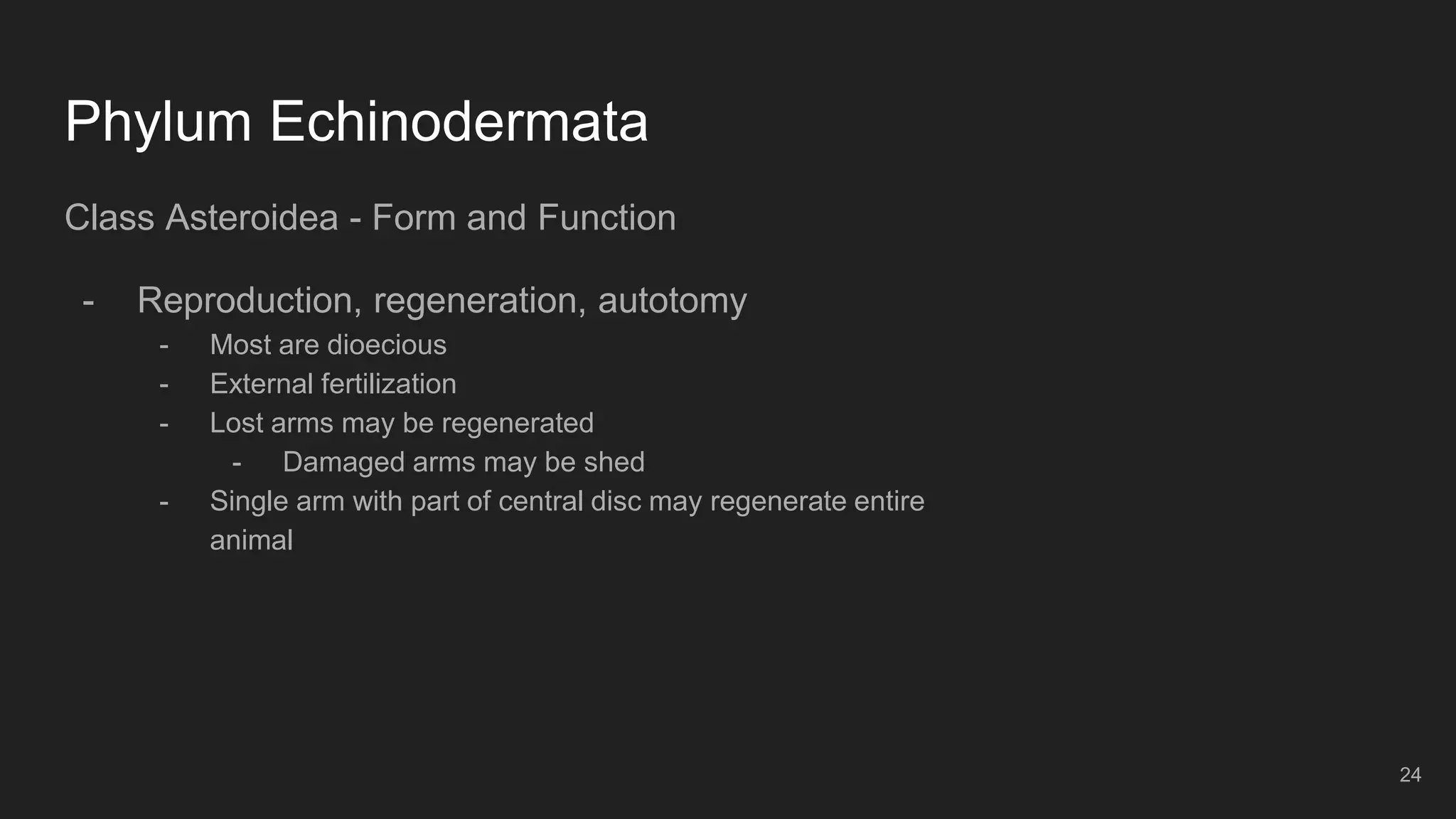 Phylum Echinodermata
Class Asteroidea - Form and Function
- Reproduction, regeneration, autotomy
- Most are dioecious
- External fertilization
- Lost arms may be regenerated
- Damaged arms may be shed
- Single arm with part of central disc may regenerate entire
animal
24
 