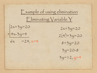 Example of using elimination
        Eliminating Variable Y
 2x+3y=20                2x+3y=20
+ 4x-3y=4               2(4)+3y=20
 6x   =24, x=4           8+3y=20
                          3y=20-8
                        3y=12, y=4
 