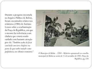 Durante a pesquisa executada
no Arquivo Público de Belém,
foram encontrados relatos nos
relatórios (1904) de Antônio
Lemos sobre a reurbanização
da Praça da República, em que
o mesmo faz referência a um
chafariz que estaria sendo
cuidado com bastante atenção
por ele: “Também acaba de ficar
concluído um novo chafariz na
parte de que tenho tratado como
preferência, nos últimos trimestres.”
                                        O Município de Belém – 1904 – Relatório apresentado ao conselho
                                        municipal de Belém na sessão de 15 de novembro de 1905. Praça da
                                                                                       República, pg. 226
 