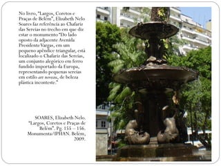 No livro, “Largos, Coretos e
Praças de Belém”, Elizabeth Nelo
Soares faz referência ao Chafariz
das Sereias no trecho em que diz
estar o monumento “Do lado
oposto da adjacente Avenida
Presidente Vargas, em um
pequeno apêndice triangular, está
localizado o Chafariz das Sereias,
um conjunto alegórico em ferro
fundido importado da Europa,
representando pequenas sereias
em estilo art noveau, de beleza
plástica inconteste.”




       SOARES, Elizabeth Nelo.
    “Largos, Coretos e Praças de
         Belém”. Pg. 155 – 156.
    Monumenta/IPHAN. Belém,
                          2009.
 