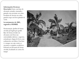 Informações Técnicas:
Descrição: Fonte com base de
alvenaria, armada, emassada e
pintada com arremate em cobre.
Escultura de Sereias em cobre
guarda corpo em ferro pintado de
verde.
Levantamento de 2005,
segundo a FUMBEL

Pavimentação: Jardim de forma
circular protegido por gradil.
Base de forma circular em
alvenaria com frisos nas
extremidades inferior e superior,
acimada por chapas de ferro com
acabamento curvilíneo. Essa base
é o tanque em cujo centro se
encontra o conjunto escultórico.
Pedestal em Alvenaria de forma
circular, localizado no centro do
tanque
 