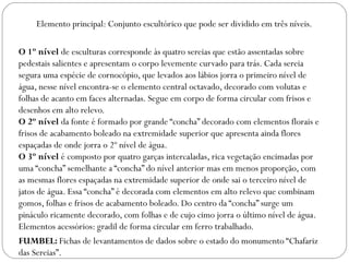 Elemento principal: Conjunto escultórico que pode ser dividido em três níveis.

O 1º nível de esculturas corresponde às quatro sereias que estão assentadas sobre
pedestais salientes e apresentam o corpo levemente curvado para trás. Cada sereia
segura uma espécie de cornocópio, que levados aos lábios jorra o primeiro nível de
água, nesse nível encontra-se o elemento central octavado, decorado com volutas e
folhas de acanto em faces alternadas. Segue em corpo de forma circular com frisos e
desenhos em alto relevo.
O 2º nível da fonte é formado por grande “concha” decorado com elementos florais e
frisos de acabamento boleado na extremidade superior que apresenta ainda flores
espaçadas de onde jorra o 2º nível de água.
O 3º nível é composto por quatro garças intercaladas, rica vegetação encimadas por
uma “concha” semelhante a “concha” do nível anterior mas em menos proporção, com
as mesmas flores espaçadas na extremidade superior de onde sai o terceiro nível de
jatos de água. Essa “concha” é decorada com elementos em alto relevo que combinam
gomos, folhas e frisos de acabamento boleado. Do centro da “concha” surge um
pináculo ricamente decorado, com folhas e de cujo cimo jorra o último nível de água.
Elementos acessórios: gradil de forma circular em ferro trabalhado.
FUMBEL: Fichas de levantamentos de dados sobre o estado do monumento “Chafariz
das Sereias”.
 