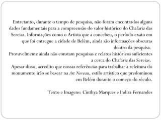 Entretanto, durante o tempo de pesquisa, não foram encontrados alguns
dados fundamentais para a compreensão do valor histórico do Chafariz das
 Sereias. Informações como o Artista que a concebeu, o período exato em
       que foi entregue a cidade de Belém, ainda são informações obscuras
                                                       dentro da pesquisa.
Provavelmente ainda não constam pesquisas e relatos históricos suficientes
                                          a cerca do Chafariz das Sereias.
 Apesar disso, acredito que nossas referências para trabalhar a releitura do
 monumento irão se basear na Art Noveau, estilo artístico que predominou
                                   em Belém durante o começo do século.

                    Texto e Imagens: Cinthya Marques e Indira Fernandes
 