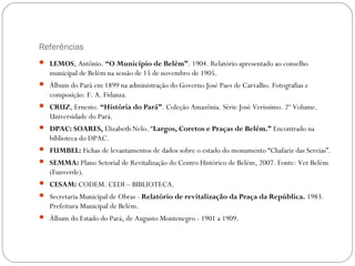 Referências
 LEMOS, Antônio. “O Município de Belém”. 1904. Relatório apresentado ao conselho
   municipal de Belém na sessão de 15 de novembro de 1905.
 Álbum do Pará em 1899 na administração do Governo José Paes de Carvalho. Fotografias e
   composição: F. A. Fidanza.
 CRUZ, Ernesto. “História do Pará”. Coleção Amazônia. Série José Veríssimo. 2º Volume.
   Universidade do Pará.
 DPAC: SOARES, Elizabeth Nelo. “Largos, Coretos e Praças de Belém.” Encontrado na
   biblioteca do DPAC.
 FUMBEL: Fichas de levantamentos de dados sobre o estado do monumento “Chafariz das Sereias”.
 SEMMA: Plano Setorial de Revitalização do Centro Histórico de Belém, 2007. Fonte: Ver Belém
   (Funverde).
 CESAM: CODEM. CEDI – BIBLIOTECA.
 Secretaria Municipal de Obras - Relatório de revitalização da Praça da República. 1983.
   Prefeitura Municipal de Belém.
 Álbum do Estado do Pará, de Augusto Montenegro - 1901 a 1909.
 
