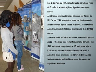 Em 12 de Maio de 1731, foi autorizada, por alvará régio
de D. João V, a construção do Aqueduto das Águas
Livres.
As obras de construção foram iniciadas em Agosto de
1732 e em 1748 o Aqueduto entra em funcionamento,
abastecendo de água a cidade de Lisboa. A extensão do
Aqueduto, incluindo todos os seus ramais, é de 58 135
metros.
A arcaria sobre o Vale de Alcântara, constituída por 35
arcos - 14 ogivais e os restantes em volta perfeita -tem
941 metros de comprimento e 65 metros de altura.
Retirado do sistema de abastecimento em 1967, o
Aqueduto é não só um dos "ex-libris" de Lisboa, mas
também uma das mais notáveis obras de sempre da
engenharia hidráulica.
 