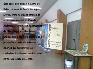 Esta obra, com origem na zona de
Belas, na zona da Fonte das Águas
Livres, entra na cidade através da
arcada monumental do Vale de
Alcântara e termina no Reservatório
da Mãe d´Água nas Amoreiras.
Era daí que a água era distribuída à
população através de inúmeras
galerias que terminavam em
chafarizes localizados em diferentes
pontos da cidade de Lisboa.
 