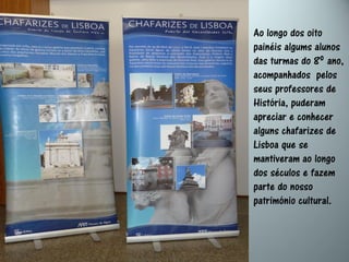 Ao longo dos oito
painéis algums alunos
das turmas do 8º ano,
acompanhados pelos
seus professores de
História, puderam
apreciar e conhecer
alguns chafarizes de
Lisboa que se
mantiveram ao longo
dos séculos e fazem
parte do nosso
património cultural.
 