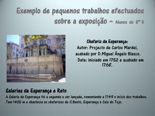 Exemplo de pequenos trabalhos efectuados
                  sobre a exposição – Alunos do 8º D

                                                   Chafariz da Esperança:
                                              Autor: Projecto de Carlos Mardel,
                                             acabado por D.Miguel Ângelo Blasco.
                                              Data: iniciado em 1752 e acabado em
                                                            1768.




Galerias da Esperança e Rato
A Galeria da Esperança foi a segunda a ser lançada, remontando a 1749 o início dos trabalhos.
Tem 1425 m e abastecia os chafarizes de S.Bento, Esperança e Cais do Tojo.
 