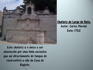 Chafariz do Largo do Rato:
                                       Autor: Carlos Mardel
                                             Data: 1752



   Este chafariz é o único a ser
abastecido por uma linha exclusiva
que sai directamente do tanque do
  reservatório e não da Casa do
             Registo.
 