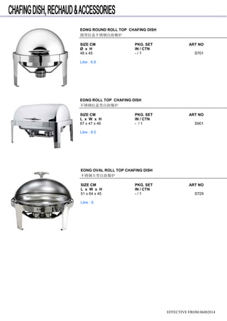 EFFECTIVE FROM:06082014
EONG ROUND ROLL TOP CHAFING DISH
圆型拉盖不锈钢自助餐炉
SIZE CM PKG. SET ART NO
Ø x H IN / CTN
48 x 45 - / 1 S701
Litre : 6.8
EONG ROLL TOP CHAFING DISH
不锈钢拉盖型自助餐炉
SIZE CM PKG. SET ART NO
L x W x H IN / CTN
67 x 47 x 46 - / 1 S901
Litre : 8.5
EONG OVAL ROLL TOP CHAFING DISH
不锈钢旦型自助餐炉
SIZE CM PKG. SET ART NO
L x W x H IN / CTN
51 x 64 x 45 - / 1 S729
Litre : 9
 