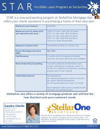 STAR is a new and exciting program at StellarOne Mortgage that
offers your clients assistance in purchasing a home of their very own.
	 Maximum Loan Amount 	
	
	
	

$300,000

Maximum Loan To Value (LTV)
and required credit score:

100% LTV with credit 700 and above
97% LTV with credit 660 and above
95% LTV with credit 620 and above
90% LTV with credit 600 and above
(minimum credit allowed 600)

Maximum Income Limits

Hud Median Income for County / City

Private Mortgage Insurance
(PMI)

NO PMI

Cash Reserves

2 months worth of payments including
insurance and taxes, gift funds are acceptable

Home Ownership Counseling

Counseling required and borrowers must
provide certificate of completion within 12
months by a StellarOne recognized counseling
program prior to loan closing.

Credit Requirements

No bankruptcies
No collections/judgments in prior 24 months
No unpaid collections/judgments
No 30 day delinquencies in prior 12 months
Non-traditional credit may be considered with
minimum of 3 verified sources

StellarOne also offers a variety of mortgage products and will find the
loan that best suits your customer’s needs.

Mortgage Consultant

105 Arbor Drive
Christiansburg, VA 24073

t 540.382.6091
c 540.577.5056

Must be owner occupied primary residence purchases only. Program
guidelines are subject to change at any time without notice. The
description above are highlights of the program. Other restrictions
apply. As of 1/9/2013.

schafin@StellarOne.com
NMLS ID 475651

EQUAL HOUSING

LENDER

www.StellarOne.com

888.785.5271

MEMBER FDIC

 