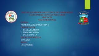 ESCUELA SUPERIOR POLITECNICA DE CHIMBORAZO
FACULTAD DE CIENCIAS PECUARIAS
BIOLOGÍA
SEMINARIO FINAL
CURSO:
PRIMERO AGROINDUSTRIA B
INTEGRANTES:
• PAOLA PAREDES
• LIZBETH TOTOY
• JAME CHAFLA
FECHA DE ENTREGA:
09/08/2021
TEMA:
GLUCOLISIS
 