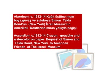 Akordeon, y. 1912-14 Kağıt üstüne mum boya,guvaş ve suluboya Simon  Tekla Bond’un  (New York) İsrail Müzesi’nin Amerikalı  Dostlarına miras yoluyla bağışı  Accordion, c.1912-14 Crayon,  gouache and watercolor on paper  Bequest of Simon and  Tekla Bond, New York  to American  Friends  of The Israel  Museum 