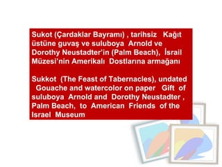 Sukot (Çardaklar Bayramı) , tarihsiz  Kağıt üstüne guvaş ve suluboya  Arnold ve Dorothy Neustadter’in (Palm Beach),  İsrail Müzesi’nin Amerikalı  Dostlarına armağanı Sukkot  (The Feast of Tabernacles), undated  Gouache and watercolor on paper  Gift  of  suluboya  Arnold and  Dorothy Neustadter , Palm Beach,  to  American  Friends  of the Israel  Museum 