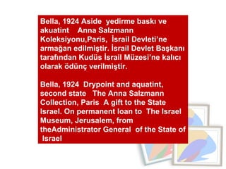 Bella, 1924 Aside  yedirme baskı ve  akuatint  Anna Salzmann  Koleksiyonu,Paris,  İsrail Devleti’ne armağan edilmiştir. İsrail Devlet Başkanı tarafından Kudüs İsrail Müzesi’ne kalıcı olarak ödünç verilmiştir. Bella, 1924  Drypoint and aquatint,  second state  The Anna Salzmann Collection, Paris  A gift to the State Israel. On permanent loan to  The Israel  Museum, Jerusalem, from theAdministrator General  of the State of  Israel 