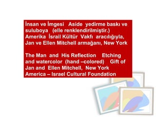 İnsan ve İmgesi  Aside  yedirme baskı ve  suluboya  (elle renklendirilmiştir.)  Amerika  İsrail Kültür  Vakfı  aracılığıyla, Jan ve Ellen Mitchell armağanı, New York  The Man  and  His Reflection  Etching and watercolor  (hand –colored)  Gift of Jan and  Ellen Mitchell,  New York  America – Israel Cultural Foundation 