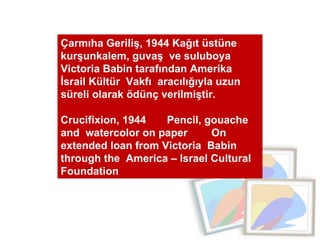 Çarmıha Geriliş, 1944 Kağıt üstüne kurşunkalem, guvaş  ve suluboya  Victoria Babin tarafından Amerika İsrail Kültür  Vakfı  aracılığıyla uzun süreli olarak ödünç verilmiştir.  Crucifixion, 1944  Pencil, gouache  and  watercolor on paper  On extended loan from Victoria  Babin through the  America – Israel Cultural Foundation  