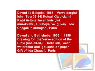 Davud ile Batşeba, 1955  Verve dergisi için  (Sayı 33-34) Kutsal Kitap çizimi  Kağıt üstüne  inceltilmiş çini mürekkebi , suluboya  ve  guvaş  Ida Chagall’ın armağanı, Paris  Davud and Bathsheba, 1955  1956  Drawing for  the Verve edition of the Bible (nos.33-34)  India ink,  wash,  watercolor and  gouache on paper  Gift of  Ida Chagall,  Paris 