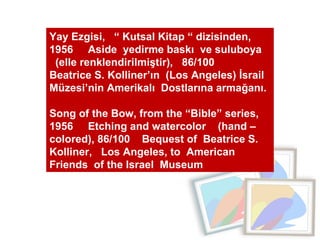 Yay Ezgisi,  “ Kutsal Kitap “ dizisinden, 1956  Aside  yedirme baskı  ve suluboya  (elle renklendirilmiştir),  86/100  Beatrice S. Kolliner’ın  (Los Angeles) İsrail Müzesi’nin Amerikalı  Dostlarına armağanı.  Song of the Bow, from the “Bible” series, 1956  Etching and watercolor  (hand –colored), 86/100  Bequest of  Beatrice S. Kolliner,  Los Angeles, to  American  Friends  of the Israel  Museum 