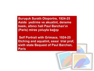 Buruşuk Suratlı Otoportre, 1924-25 Aside  yedirme ve akuatint, deneme baskı, altıncı hali Paul Barchan’ın (Paris) miras yoluyla bağışı Self Portrait with Grimace, 1924-25  Etching and aquatint, essai  trial prof, sixth state Bequest of Paul Barchan, Paris 