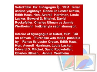 Sefad’daki  Bir  Sinagoğun İçi, 1931  Tuval üstüne yağlıboya  Renee ile Lester Crown, Edith Haas, Hon, Averell  Harriman, Loula Lasker, Edward D. Mitchel, David Rockefeller, Charles Ullman ve Jannie  Wertheim’ın  katkılarıyla satın alınmıştır.  Interior of Synagogue in Safed, 1931  Oil on canvas  Purchase was made  possible by  Renee ile Lester Crown, Edith Haas, Hon, Averell  Harriman, Loula Lasker, Edward D. Mitchel, David Rockefeller, Charles Ullman ,  Jannie  Wertheim  
