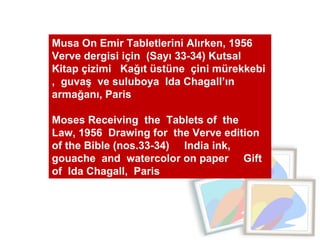 Musa On Emir Tabletlerini Alırken, 1956  Verve dergisi için  (Sayı 33-34) Kutsal Kitap çizimi  Kağıt üstüne  çini mürekkebi ,  guvaş  ve suluboya  Ida Chagall’ın armağanı, Paris  Moses Receiving  the  Tablets of  the  Law, 1956  Drawing for  the Verve edition of the Bible (nos.33-34)  India ink, gouache  and  watercolor on paper  Gift of  Ida Chagall,  Paris 