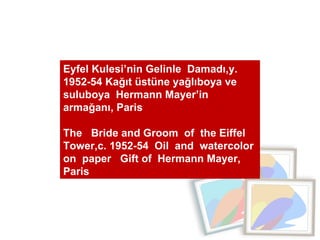 Eyfel Kulesi’nin Gelinle  Damadı,y. 1952-54 Kağıt üstüne yağlıboya ve suluboya  Hermann Mayer’in  armağanı, Paris  The  Bride and Groom  of  the Eiffel Tower,c. 1952-54  Oil  and  watercolor  on  paper  Gift of  Hermann Mayer, Paris 
