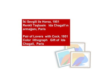 İki Sevgili ile Horoz, 1951  Renkli Taşbaskı  Ida Chagall’ın armağanı, Paris  Pair of Lovers  with Cock, 1951 Color  lithograph  Gift of  Ida Chagall,  Paris 