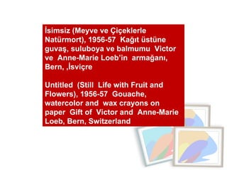 İsimsiz (Meyve ve Çiçeklerle Natürmort), 1956-57  Kağıt üstüne guvaş, suluboya ve balmumu  Victor ve  Anne-Marie Loeb’in  armağanı, Bern, ,İsviçre  Untitled  (Still  Life with Fruit and Flowers), 1956-57  Gouache, watercolor and  wax crayons on paper  Gift of  Victor and  Anne-Marie  Loeb, Bern, Switzerland 