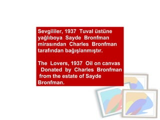 Sevgililer, 1937  Tuval üstüne yağlıboya  Sayde  Bronfman  mirasından  Charles  Bronfman  tarafından bağışlanmıştır.  The  Lovers, 1937  Oil on canvas  Donated  by  Charles  Bronfman  from the estate of Sayde  Bronfman. 