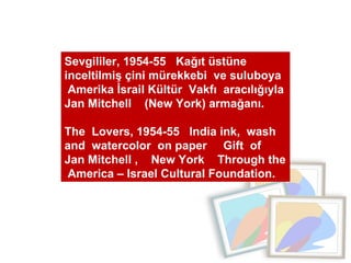 Sevgililer, 1954-55  Kağıt üstüne  inceltilmiş çini mürekkebi  ve suluboya  Amerika İsrail Kültür  Vakfı  aracılığıyla Jan Mitchell  (New York) armağanı.  The  Lovers, 1954-55  India ink,  wash  and  watercolor  on paper  Gift  of  Jan Mitchell ,  New York  Through the  America – Israel Cultural Foundation. 