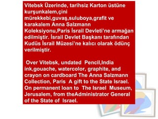 Vitebsk Üzerinde, tarihsiz Karton üstüne kurşunkalem,çini mürekkebi,guvaş,suluboya,grafit ve karakalem Anna Salzmann  Koleksiyonu,Paris İsrail Devleti’ne armağan edilmiştir. İsrail Devlet Başkanı tarafından Kudüs İsrail Müzesi’ne kalıcı olarak ödünç verilmiştir.  Over Vitebsk, undated  Pencil,India ink,gouache, watercolor, graphite, and crayon on cardboard The Anna Salzmann Collection, Paris  A gift to the State Israel. On permanent loan to  The Israel  Museum, Jerusalem, from theAdministrator General  of the State of  Israel. 