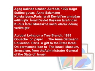 Ağaç Dalında Uzanan Akrobat, 1925 Kağıt üstüne guvaş  Anna Salzmann  Koleksiyonu,Paris İsrail Devleti’ne armağan edilmiştir. İsrail Devlet Başkanı tarafından Kudüs İsrail Müzesi’ne kalıcı olarak ödünç verilmiştir Acrobat Lying on a Tree Branch, 1925  Gouache  on paper  The Anna Salzmann Collection, Paris  A gift to the State Israel. On permanent loan to  The Israel  Museum, Jerusalem, from theAdministrator General  of the State of  Israel. 