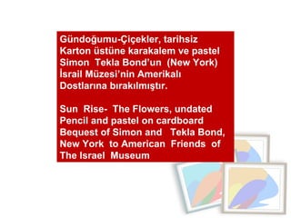 Gündoğumu-Çiçekler, tarihsiz  Karton üstüne karakalem ve pastel  Simon  Tekla Bond’un  (New York) İsrail Müzesi’nin Amerik...