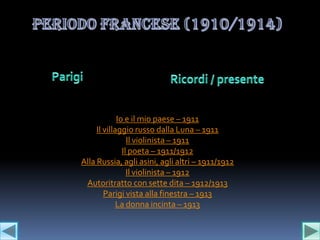 Io e il mio paese – 1911
     Il villaggio russo dalla Luna – 1911
                 Il violinista – 1911
               Il poeta – 1911/1912
Alla Russia, agli asini, agli altri – 1911/1912
                 Il violinista – 1912
 Autoritratto con sette dita – 1912/1913
        Parigi vista alla finestra – 1913
             La donna incinta – 1913
 