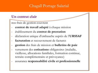 Chagall Portage Salarial nos frais de gestion couvrent contrat de travail adapté  à chaque mission  établissement du  contrat de prestation déclaration unique d’embauche auprès de l’ URSSAF   facturation  et recouvrement de factures gestion  des frais de mission et  bulletins de paie  versement des  cotisations  obligatoires (maladie, vieillesse, allocations familiales, formation continue, retraite complémentaire et prévoyance) assurance  responsabilité civile et professionnelle   Un contrat clair 
