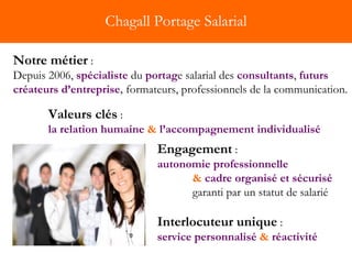 Chagall Portage Salarial Notre métier   : Depuis 2006,  spécialiste   du  portag e salarial des  consultants ,  futurs créateurs d’entreprise ,  formateurs, professionnels de la communication. Valeurs clés  :  la relation humaine   &  l’accompagnement individualisé Engagement   : autonomie professionnelle  &   cadre organisé et sécurisé   garanti par un statut de salarié  Interlocuteur unique   :   service personnalisé  &  réactivité 