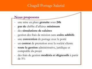 Chagall Portage Salarial une mise en place  gratuite  sous  24h pas de  chiffre d’affaires  minimum des  simulations de salaires   gestion des frais de mission sans  coûts additifs   une  convention  de portage avec le porté  un  contrat  de prestation avec la société cliente toute la   gestion  administrative, juridique et comptable du projet des frais de gestion  modérés et dégressifs  à partir de 5%  Nous proposons 