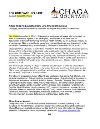 FOR IMMEDIATE RELEASE
Contact: Cory XXX, Phone
Allure Imports LaunchesNew Line Changa Mountain
Changa’s proven health benefits stem from the highest antioxidant concentration
City, State (December 1, 2014) – Chaga is the most powerful sought after mushroom on
earth. It’s one of the highest, if not the highest, antioxidants in the world and it’s
documented extensively for having numerous health benefits, but it’s publicized mostly as
an anti-cancer. Now, a small family owned and operated business operating directly in the
middle of a Changa growing area is bringing this powerful antioxidant to the public.
Chaga (Inonotus Obliquus) is a non-toxic mushroom that has numerous medicinal qualities.
It is one of the highest food antioxidants in the world and it has the highest level of
superoxide dismutase or (SOD) detected in any food or herb. The two most beneficial ways
to consume the properties of Chaga are grinding it into a powder and brewing it as a tea.
Chaga has naturally occurring vanillin, the same content found in vanilla bean, therefore it
takes on a slight hint of vanilla flavor when prepared as a tea – it tastes nothing like a
mushroom at all.
The most valued property in Chaga is betulinic acid, however, in order for Chaga to be
effective, it’s imperative that Chaga is harvested from only birch trees. Birch trees are the
ONLY trees that contain betulinic acid from which Chaga grows on. Chaga Mountain, Inc.,
wild harvests Chaga ONLY from birch trees.
The following are purported uses of the Chaga Mushroom: Anti-aging, Anti-allergic, Anti-
bacterial, Anti-Cancer, Anti-genotoxicity, Anti-inflammatory, Anti-microbial, Anti-mutagenic,
Anti-oxidant, Anti-tumor, Anti-viral, Arthritis, Asthma, Bacterial Diseases, Blood Pressure
High (Hypertension), Blood Pressure Low (Hypotension), Blood Purification, Bronchitis,
Candidiasis (yeast), Cardio-Vascular, Crohn’s Disease (CD), Diabetes, Fungal Growth,
Gastritis, Heart Disease, Hepatoprotective, HIV, Hodgkin’s Lymphoma, Immune Support /
Enhancer, Influenza, Intestinal Worms, Kidney Tonic, Lower Cholesterol, Liver / Hepatitis,
Pain Relief, Parasites, Parotid gland, Pulmonary Diseases, Skin Ailments, Stomach
Ailments, Stomach Disease, Tuberculosis and Ulcerative Colitis (UC).
About Changa Moutain:
Changa Mountain is a small family owned and operated business operating in the
mountains of Western Maine. Employees search for and harvest the purest and freshest
Chaga Mushroom available anywhere on this Earth. For more information on Changa
Mountain, Changa Mushrooms or products, please visit, http://www.allreimports.com .
###
 