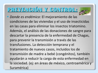 PREVENCIÓN Y CONTROL: Donde es endémica : El mejoramiento de las condiciones de las viviendas y el uso de insecticidas en las casas para eliminar los insectos triatomino. Además, el análisis de las donaciones de sangre para descartar la presencia de la enfermedad de Chagas, para prevenir la transmisión a través de las transfusiones. La detección temprana y el tratamiento de nuevos casos, incluidos los de transmisión de madre a bebé (congénitos), también ayudarán a reducir la carga de esta enfermedad en la sociedad. (ej: en áreas de méxico, centroamérica y Suramérica) 