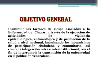 Disminuir los factores de riesgo asociados a la
Enfermedad de Chagas, a través de la ejecución de
actividades de vigilancia
epidemiológica, entomológica y de promoción de la
salud a nivel nacional, impulsando los mecanismos
de participación ciudadana y comunitaria, así
como, la integración intra e interinstitucional, con el
fin de interrumpir la transmisión de la enfermedad
en la población venezolana.
 