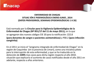 ENFERMEDAD DE CHAGAS 
SITUAC IÓN E PIDEMIOLÓGICA ENERO-JUNIO , 2014 
(DATOS PROVISORIOS, SEMANAS EPIDEMIOLÓGICAS 1 A 26) 
Está normada por la Circular para la Vigilancia Epidemiológica de la 
Enfermedad de Chagas (Nº B51/17 del 11 de mayo 2011), en la que 
se agregaron dos nuevos códigos CIE 10 para la notificación: Z22.8 
(para donantes de sangre o pacientes asintomáticos) y P00.2 (para infección 
congénita) 
En el 2011 se inicio el “programa integrado de enfermedad de Chagas” en la 
región de Coquimbo (en la provincia de Limarí), como una iniciativa piloto 
para la interrupción de esta enfermedad, y que se ha traducido en la 
detección de 220% mas casos para dicha región respecto al año 2010. 
situación que explicaría el aumento de casos notificados desde el año 2011 en 
adelante, respecto a años anteriores. 
 
