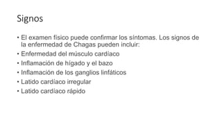 Signos
• El examen físico puede confirmar los síntomas. Los signos de
la enfermedad de Chagas pueden incluir:
• Enfermedad del músculo cardíaco
• Inflamación de hígado y el bazo
• Inflamación de los ganglios linfáticos
• Latido cardíaco irregular
• Latido cardíaco rápido
 