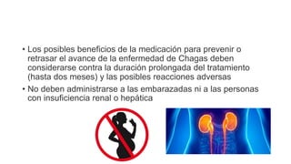 • Los posibles beneficios de la medicación para prevenir o
retrasar el avance de la enfermedad de Chagas deben
considerarse contra la duración prolongada del tratamiento
(hasta dos meses) y las posibles reacciones adversas
• No deben administrarse a las embarazadas ni a las personas
con insuficiencia renal o hepática
 