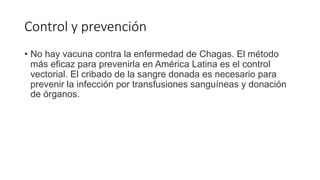 Control y prevención
• No hay vacuna contra la enfermedad de Chagas. El método
más eficaz para prevenirla en América Latina es el control
vectorial. El cribado de la sangre donada es necesario para
prevenir la infección por transfusiones sanguíneas y donación
de órganos.
 