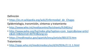 Definición
• https://es.m.wikipedia.org/wiki/Enfermedad_de_Chagas
Epidemiologia, transmisión, síntomas y tratamiento
• http://www.who.int/mediacentre/factsheets/fs340/es/
• http://www.paho.org/hq/index.php?option=com_topics&view=articl
e&id=10&Itemid=40743&lang=es
• https://medlineplus.gov/spanish/ency/article/001372.htm
Tratamiento
• http://apps.who.int/medicinedocs/es/d/Jh2924s/2.11.1.html
 